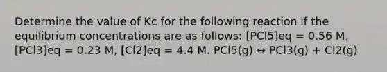 Determine the value of Kc for the following reaction if the equilibrium concentrations are as follows: [PCl5]eq = 0.56 M, [PCl3]eq = 0.23 M, [Cl2]eq = 4.4 M. PCl5(g) ↔ PCl3(g) + Cl2(g)