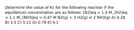 Determine the value of Kc for the following reaction if the equilibrium concentration are as follows: [N2]eq = 1.5 M, [H2]eq = 1.1 M, [NH3]eq = 0.47 M N2(g) + 3 H2(g) ⇌ 2 NH3(g) A) 0.28 B) 3.5 C) 0.11 D) 0.78 E) 9.1