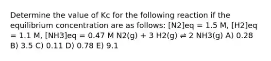 Determine the value of Kc for the following reaction if the equilibrium concentration are as follows: [N2]eq = 1.5 M, [H2]eq = 1.1 M, [NH3]eq = 0.47 M N2(g) + 3 H2(g) ⇌ 2 NH3(g) A) 0.28 B) 3.5 C) 0.11 D) 0.78 E) 9.1