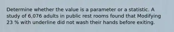 Determine whether the value is a parameter or a statistic. A study of 6,076 adults in public rest rooms found that Modifying 23 % with underline did not wash their hands before exiting.