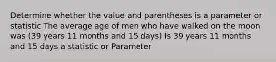 Determine whether the value and parentheses is a parameter or statistic The average age of men who have walked on the moon was (39 years 11 months and 15 days) Is 39 years 11 months and 15 days a statistic or Parameter