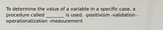 To determine the value of a variable in a specific case, a procedure called ________ is used. -positivism -validation -operationalization -measurement