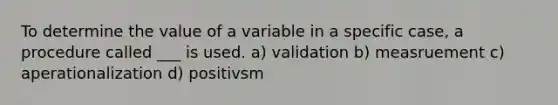 To determine the value of a variable in a specific case, a procedure called ___ is used. a) validation b) measruement c) aperationalization d) positivsm