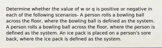 Determine whether the value of w or q is positive or negative in each of the following scenarios- A person rolls a bowling ball across the floor, where the bowling ball is defined as the system. A person rolls a bowling ball across the floor, where the person is defined as the system. An ice pack is placed on a person's sore back, where the ice pack is defined as the system.