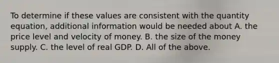 To determine if these values are consistent with the quantity​ equation, additional information would be needed about A. the price level and velocity of money. B. the size of the money supply. C. the level of real GDP. D. All of the above.