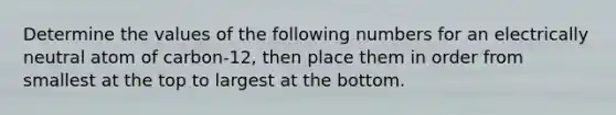 Determine the values of the following numbers for an electrically neutral atom of carbon-12, then place them in order from smallest at the top to largest at the bottom.