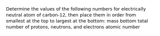 Determine the values of the following numbers for electrically neutral atom of carbon-12, then place them in order from smallest at the top to largest at the bottom: mass bottom total number of protons, neutrons, and electrons atomic number