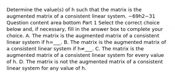 Determine the​ value(s) of h such that the matrix is the augmented matrix of a consistent linear system. −69h2−31 Question content area bottom Part 1 Select the correct choice below​ and, if​ necessary, fill in the answer box to complete your choice. A. The matrix is the augmented matrix of a consistent linear system if h=___. B. The matrix is the augmented matrix of a consistent linear system if h≠___. C. The matrix is the augmented matrix of a consistent linear system for every value of h. D. The matrix is not the augmented matrix of a consistent linear system for any value of h.