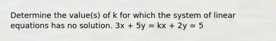 Determine the value(s) of k for which the system of linear equations has no solution. 3x + 5y = kx + 2y = 5