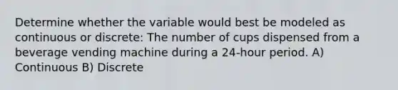 Determine whether the variable would best be modeled as continuous or discrete: The number of cups dispensed from a beverage vending machine during a 24-hour period. A) Continuous B) Discrete