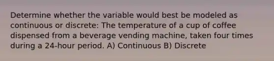 Determine whether the variable would best be modeled as continuous or discrete: The temperature of a cup of coffee dispensed from a beverage vending machine, taken four times during a 24-hour period. A) Continuous B) Discrete