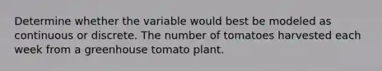 Determine whether the variable would best be modeled as continuous or discrete. The number of tomatoes harvested each week from a greenhouse tomato plant.