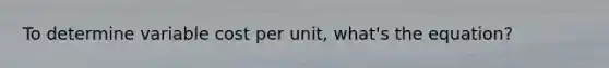 To determine variable cost per unit, what's the equation?