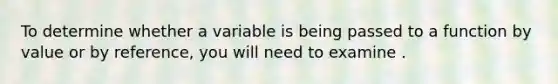 To determine whether a variable is being passed to a function by value or by reference, you will need to examine .