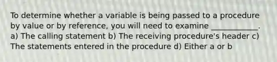 To determine whether a variable is being passed to a procedure by value or by reference, you will need to examine ____________. a) The calling statement b) The receiving procedure's header c) The statements entered in the procedure d) Either a or b