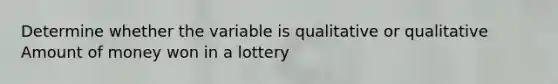 Determine whether the variable is qualitative or qualitative Amount of money won in a lottery