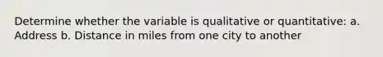 Determine whether the variable is qualitative or quantitative: a. Address b. Distance in miles from one city to another