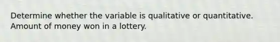 Determine whether the variable is qualitative or quantitative. Amount of money won in a lottery.