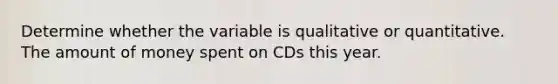 Determine whether the variable is qualitative or quantitative. The amount of money spent on CDs this year.