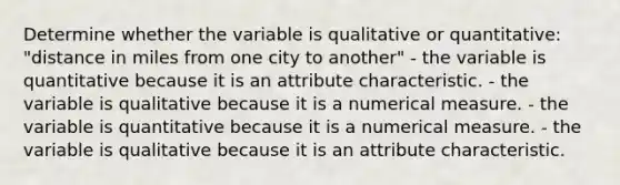 Determine whether the variable is qualitative or quantitative: "distance in miles from one city to another" - the variable is quantitative because it is an attribute characteristic. - the variable is qualitative because it is a numerical measure. - the variable is quantitative because it is a numerical measure. - the variable is qualitative because it is an attribute characteristic.