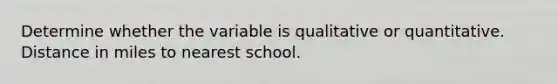 Determine whether the variable is qualitative or quantitative. Distance in miles to nearest school.