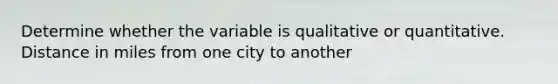 Determine whether the variable is qualitative or quantitative. Distance in miles from one city to another