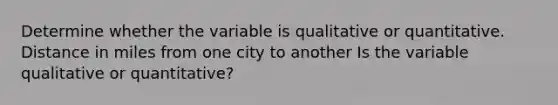 Determine whether the variable is qualitative or quantitative. Distance in miles from one city to another Is the variable qualitative or​ quantitative?