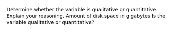 Determine whether the variable is qualitative or quantitative. Explain your reasoning. Amount of disk space in gigabytes Is the variable qualitative or​ quantitative?