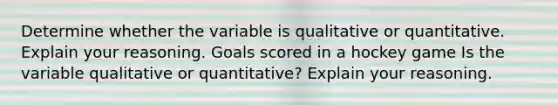 Determine whether the variable is qualitative or quantitative. Explain your reasoning. Goals scored in a hockey game Is the variable qualitative or​ quantitative? Explain your reasoning.