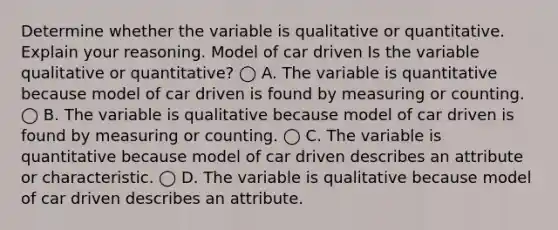 Determine whether the variable is qualitative or quantitative. Explain your reasoning. Model of car driven Is the variable qualitative or​ quantitative? ◯ A. The variable is quantitative because model of car driven is found by measuring or counting. ◯ B. The variable is qualitative because model of car driven is found by measuring or counting. ◯ C. The variable is quantitative because model of car driven describes an attribute or characteristic. ◯ D. The variable is qualitative because model of car driven describes an attribute.