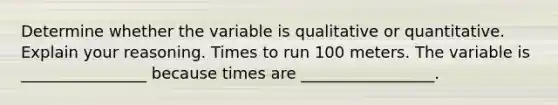 Determine whether the variable is qualitative or quantitative. Explain your reasoning. Times to run 100 meters. The variable is ________________ because times are _________________.