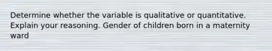 Determine whether the variable is qualitative or quantitative. Explain your reasoning. Gender of children born in a maternity ward