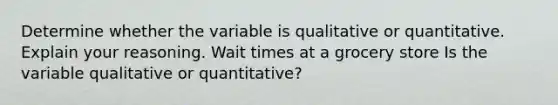 Determine whether the variable is qualitative or quantitative. Explain your reasoning. Wait times at a grocery store Is the variable qualitative or​ quantitative?