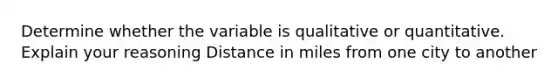 Determine whether the variable is qualitative or quantitative. Explain your reasoning Distance in miles from one city to another