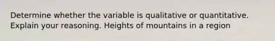 Determine whether the variable is qualitative or quantitative. Explain your reasoning. Heights of mountains in a region