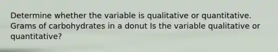 Determine whether the variable is qualitative or quantitative. Grams of carbohydrates in a donut Is the variable qualitative or​ quantitative?