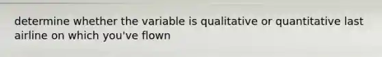 determine whether the variable is qualitative or quantitative last airline on which you've flown