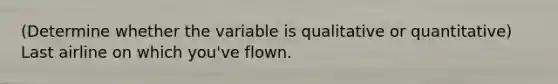 (Determine whether the variable is qualitative or quantitative) Last airline on which you've flown.