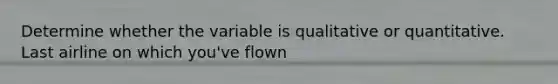 Determine whether the variable is qualitative or quantitative. Last airline on which you've flown