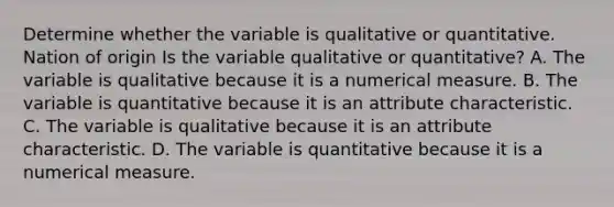 Determine whether the variable is qualitative or quantitative. Nation of origin Is the variable qualitative or​ quantitative? A. The variable is qualitative because it is a numerical measure. B. The variable is quantitative because it is an attribute characteristic. C. The variable is qualitative because it is an attribute characteristic. D. The variable is quantitative because it is a numerical measure.