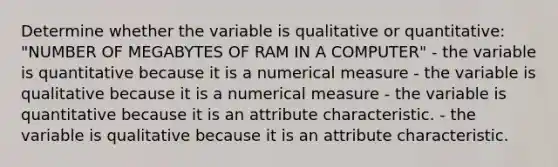 Determine whether the variable is qualitative or quantitative: "NUMBER OF MEGABYTES OF RAM IN A COMPUTER" - the variable is quantitative because it is a numerical measure - the variable is qualitative because it is a numerical measure - the variable is quantitative because it is an attribute characteristic. - the variable is qualitative because it is an attribute characteristic.