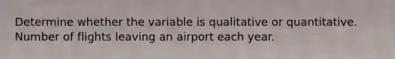 Determine whether the variable is qualitative or quantitative. Number of flights leaving an airport each year.