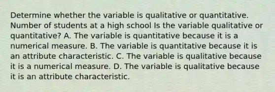 Determine whether the variable is qualitative or quantitative. Number of students at a high school Is the variable qualitative or​ quantitative? A. The variable is quantitative because it is a numerical measure. B. The variable is quantitative because it is an attribute characteristic. C. The variable is qualitative because it is a numerical measure. D. The variable is qualitative because it is an attribute characteristic.