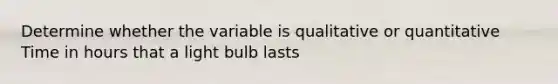 Determine whether the variable is qualitative or quantitative Time in hours that a light bulb lasts