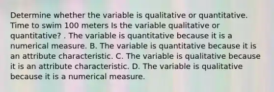 Determine whether the variable is qualitative or quantitative. Time to swim 100 meters Is the variable qualitative or​ quantitative? . The variable is quantitative because it is a numerical measure. B. The variable is quantitative because it is an attribute characteristic. C. The variable is qualitative because it is an attribute characteristic. D. The variable is qualitative because it is a numerical measure.