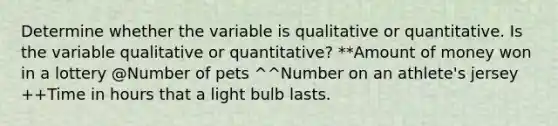 Determine whether the variable is qualitative or quantitative. Is the variable qualitative or​ quantitative? **Amount of money won in a lottery @Number of pets ^^Number on an athlete's jersey ++Time in hours that a light bulb lasts.