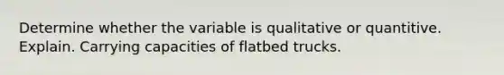 Determine whether the variable is qualitative or quantitive. Explain. Carrying capacities of flatbed trucks.