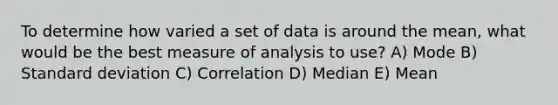 To determine how varied a set of data is around the mean, what would be the best measure of analysis to use? A) Mode B) Standard deviation C) Correlation D) Median E) Mean