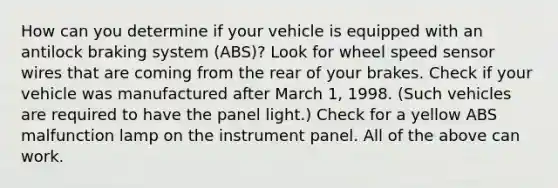 How can you determine if your vehicle is equipped with an antilock braking system (ABS)? Look for wheel speed sensor wires that are coming from the rear of your brakes. Check if your vehicle was manufactured after March 1, 1998. (Such vehicles are required to have the panel light.) Check for a yellow ABS malfunction lamp on the instrument panel. All of the above can work.