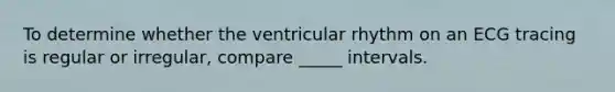 To determine whether the ventricular rhythm on an ECG tracing is regular or irregular, compare _____ intervals.